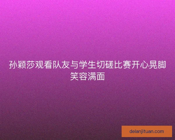 孙颖莎观看队友与学生切磋比赛开心晃脚笑容满面