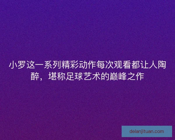 小罗这一系列精彩动作每次观看都让人陶醉，堪称足球艺术的巅峰之作