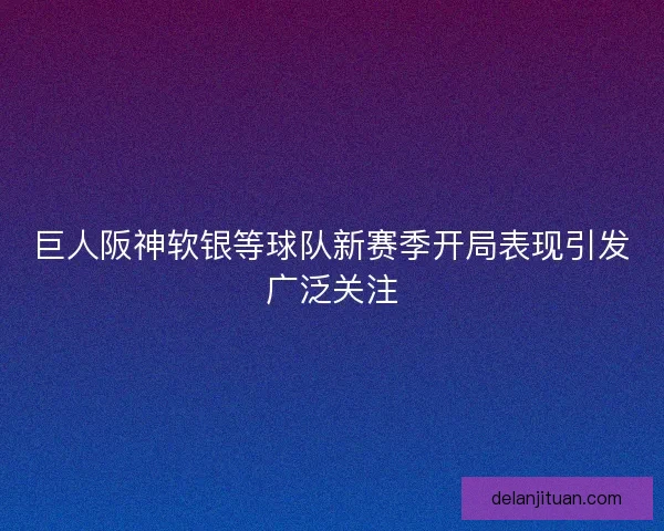 巨人阪神软银等球队新赛季开局表现引发广泛关注