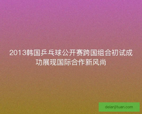 2013韩国乒乓球公开赛跨国组合初试成功展现国际合作新风尚