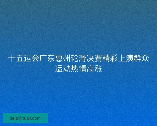 十五运会广东惠州轮滑决赛精彩上演群众运动热情高涨