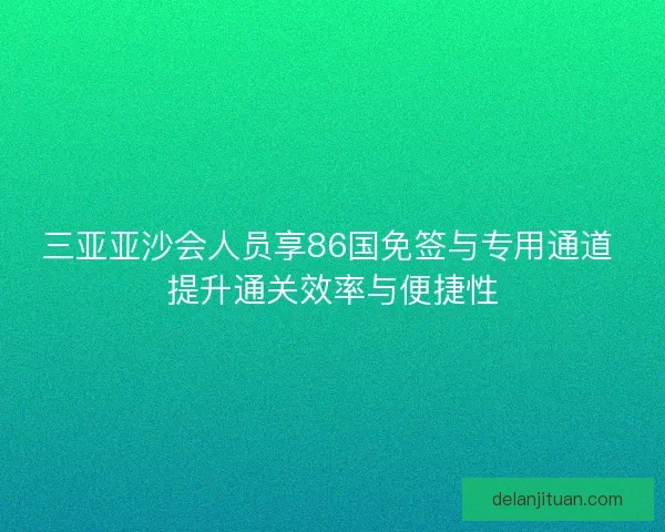 三亚亚沙会人员享86国免签与专用通道 提升通关效率与便捷性