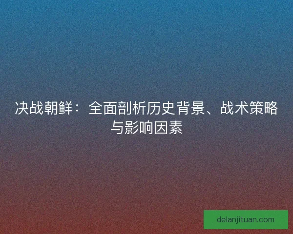 决战朝鲜：全面剖析历史背景、战术策略与影响因素